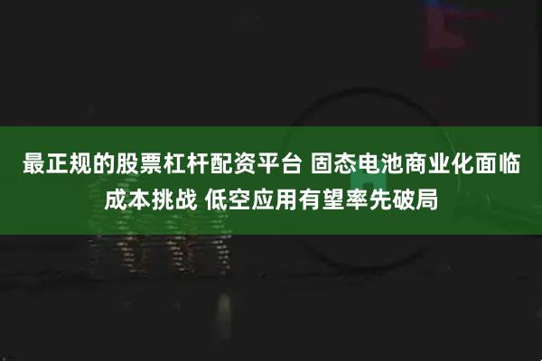 最正规的股票杠杆配资平台 固态电池商业化面临成本挑战 低空应用有望率先破局