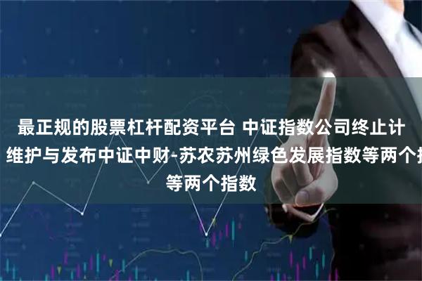 最正规的股票杠杆配资平台 中证指数公司终止计算、维护与发布中证中财-苏农苏州绿色发展指数等两个指数