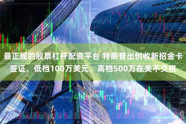 最正规的股票杠杆配资平台 特朗普出创收新招金卡签证，低档100万美元，高档500万在美不交税