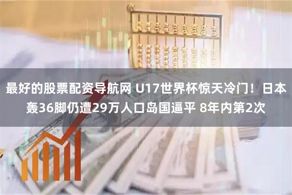 最好的股票配资导航网 U17世界杯惊天冷门！日本轰36脚仍遭29万人口岛国逼平 8年内第2次