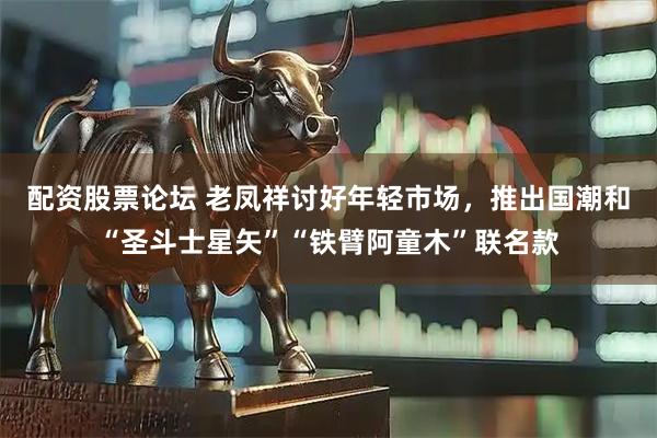 配资股票论坛 老凤祥讨好年轻市场，推出国潮和“圣斗士星矢”“铁臂阿童木”联名款
