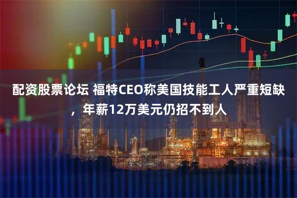 配资股票论坛 福特CEO称美国技能工人严重短缺，年薪12万美元仍招不到人