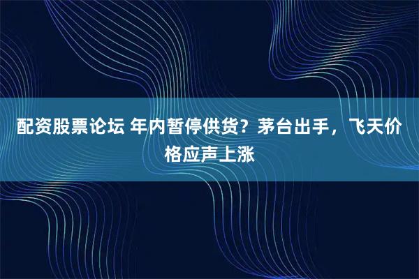 配资股票论坛 年内暂停供货？茅台出手，飞天价格应声上涨