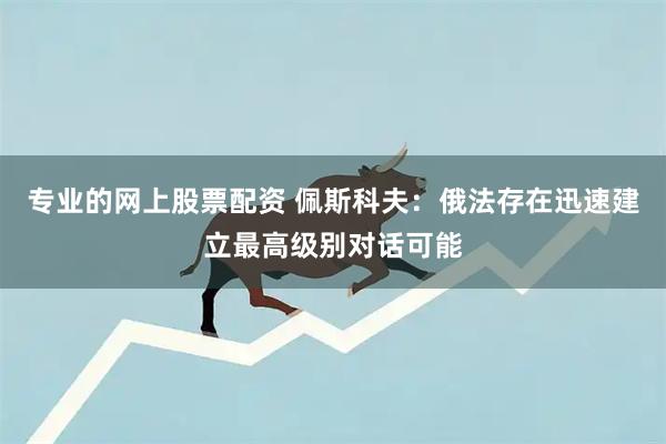 专业的网上股票配资 佩斯科夫：俄法存在迅速建立最高级别对话可能