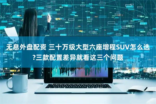 无息外盘配资 三十万级大型六座增程SUV怎么选?三款配置差异就看这三个问题