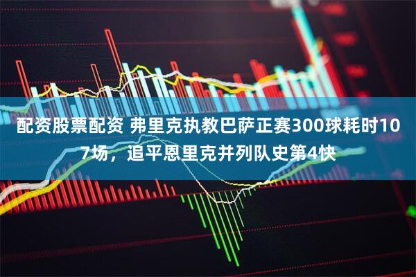 配资股票配资 弗里克执教巴萨正赛300球耗时107场，追平恩里克并列队史第4快