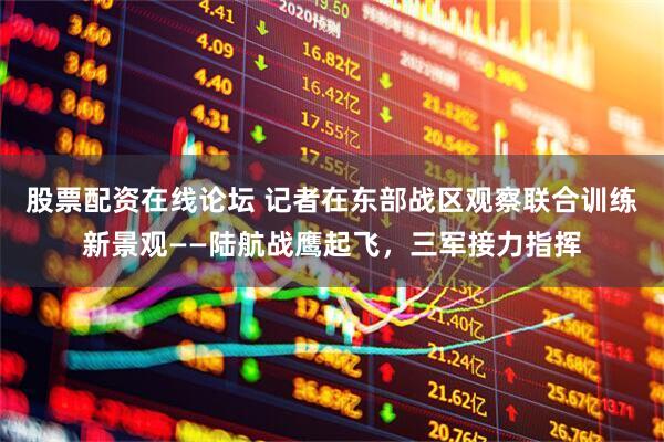 股票配资在线论坛 记者在东部战区观察联合训练新景观——陆航战鹰起飞，三军接力指挥