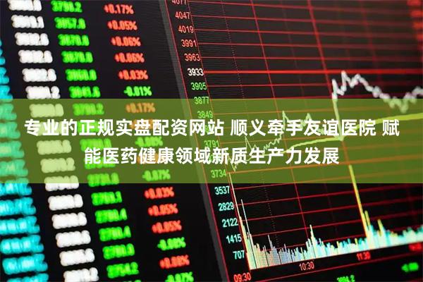 专业的正规实盘配资网站 顺义牵手友谊医院 赋能医药健康领域新质生产力发展