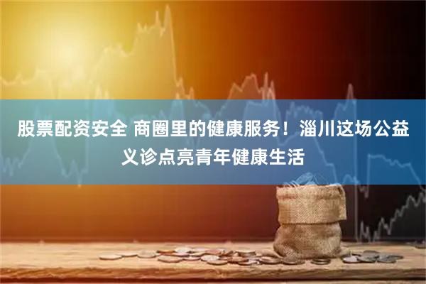 股票配资安全 商圈里的健康服务！淄川这场公益义诊点亮青年健康生活