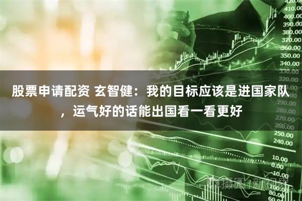 股票申请配资 玄智健：我的目标应该是进国家队，运气好的话能出国看一看更好