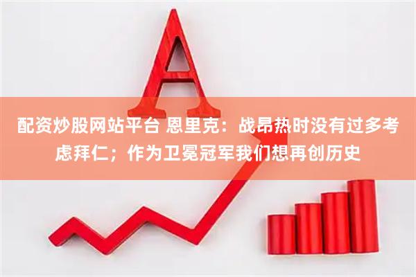 配资炒股网站平台 恩里克：战昂热时没有过多考虑拜仁；作为卫冕冠军我们想再创历史