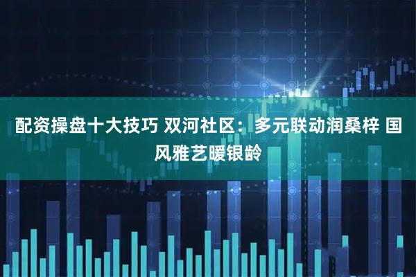 配资操盘十大技巧 双河社区：多元联动润桑梓 国风雅艺暖银龄