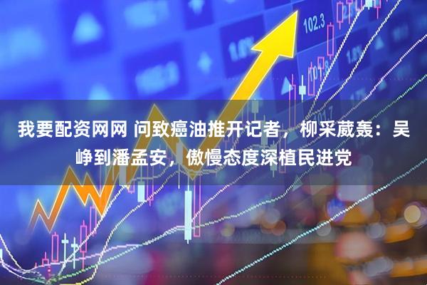 我要配资网网 问致癌油推开记者，柳采葳轰：吴峥到潘孟安，傲慢态度深植民进党