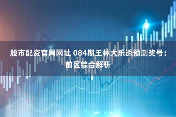 股市配资官网网址 084期王林大乐透预测奖号：前区综合解析