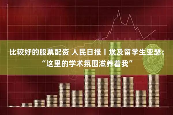 比较好的股票配资 人民日报丨埃及留学生亚瑟：“这里的学术氛围滋养着我”