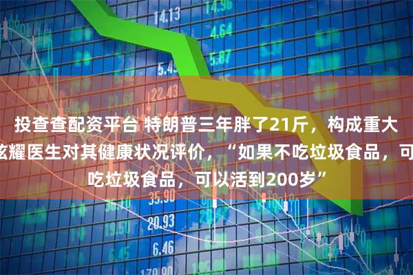 投查查配资平台 特朗普三年胖了21斤，构成重大健康风险，曾炫耀医生对其健康状况评价，“如果不吃垃圾食品，可以活到200岁”