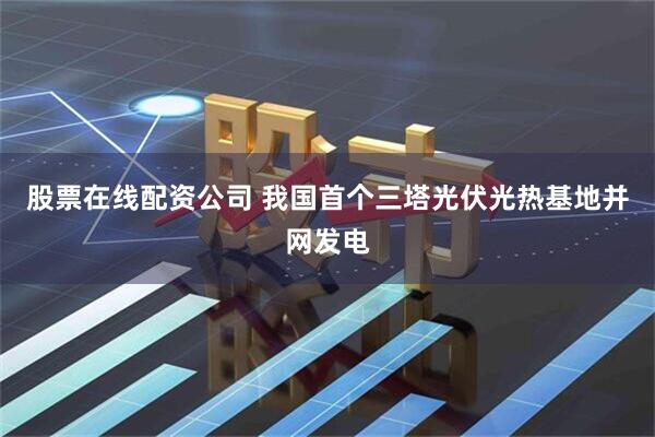 股票在线配资公司 我国首个三塔光伏光热基地并网发电